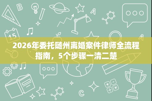 2026年委托随州离婚案件律师全流程指南,5个步骤一清二楚 2026年委托随州离婚案件律师全流程指南,5个步骤一清二楚