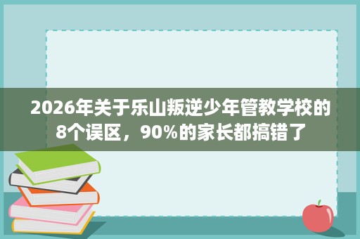2026年关于乐山叛逆少年管教学校的8个误区，90%的家长都搞错了