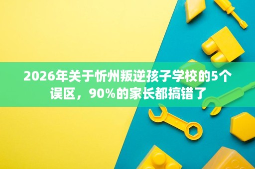 2026年关于忻州叛逆孩子学校的5个误区，90%的家长都搞错了