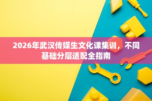 2026年武汉传媒生文化课集训,不同基础分层适配全指南 2026年武汉传媒生文化课集训,不同基础分层适配全指南