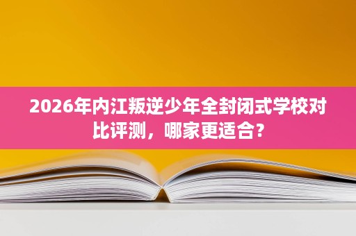 2026年内江叛逆少年全封闭式学校对比评测,哪家更适合? 2026年内江叛逆少年全封闭式学校对比评测,哪家更适合?