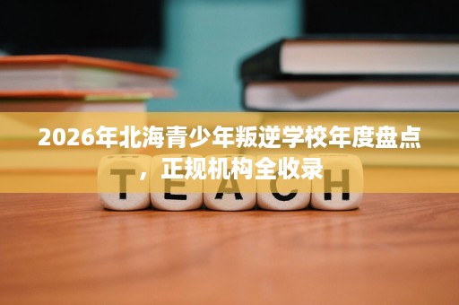 2026年北海青少年叛逆学校年度盘点,正规机构全收录 2026年北海青少年叛逆学校年度盘点,正规机构全收录
