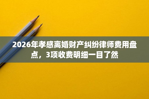 2026年孝感离婚财产纠纷律师费用盘点,3项收费明细一目了然 2026年孝感离婚财产纠纷律师费用盘点,3项收费明细一目了然