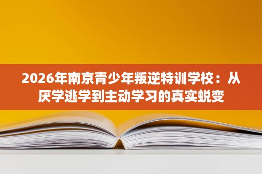 2026年南京青少年叛逆特训学校：从厌学逃学到主动学习的真实蜕变