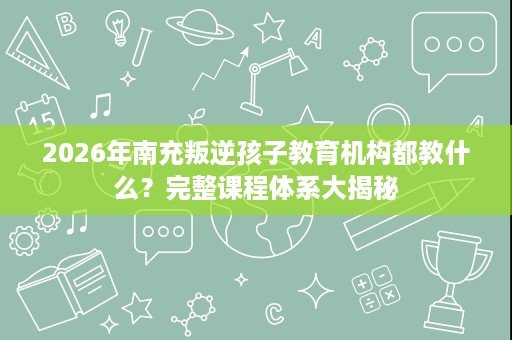 2026年南充叛逆孩子教育机构都教什么?完整课程体系大揭秘 2026年南充叛逆孩子教育机构都教什么?完整课程体系大揭秘