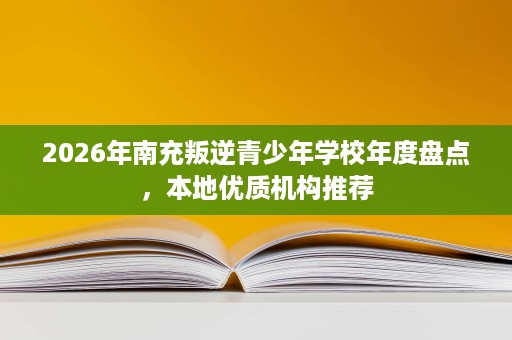 2026年南充叛逆青少年学校年度盘点,本地优质机构推荐 2026年南充叛逆青少年学校年度盘点,本地优质机构推荐