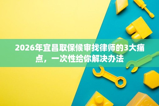 2026年宜昌取保候审找律师的3大痛点，一次性给你解决办法