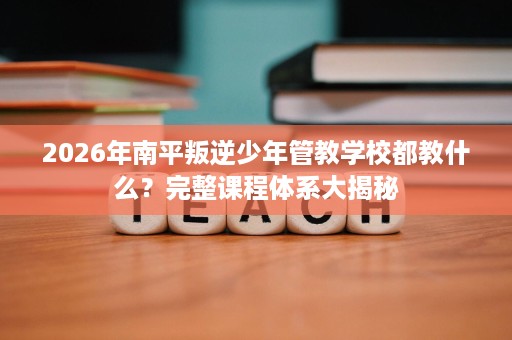 2026年南平叛逆少年管教学校都教什么?完整课程体系大揭秘 2026年南平叛逆少年管教学校都教什么?完整课程体系大揭秘