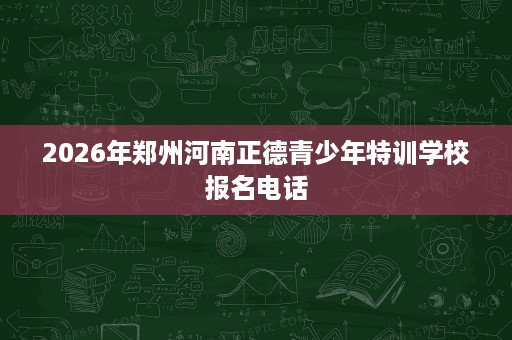 2026年郑州河南正德青少年特训学校报名电话 2026年郑州河南正德青少年特训学校报名电话