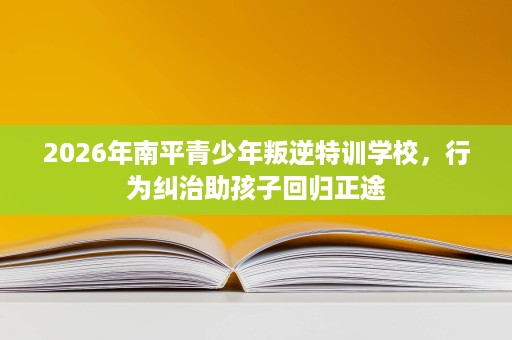 2026年南平青少年叛逆特训学校，行为纠治助孩子回归正途