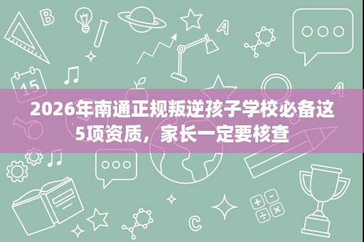 2026年南通正规叛逆孩子学校必备这5项资质,家长一定要核查 2026年南通正规叛逆孩子学校必备这5项资质,家长一定要核查