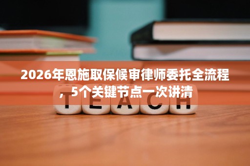 2026年恩施取保候审律师委托全流程,5个关键节点一次讲清 2026年恩施取保候审律师委托全流程,5个关键节点一次讲清
