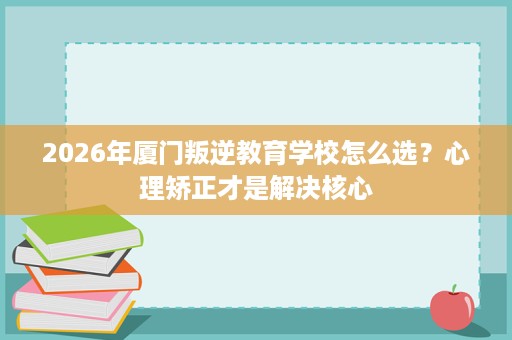 2026年厦门叛逆教育学校怎么选？心理矫正才是解决核心