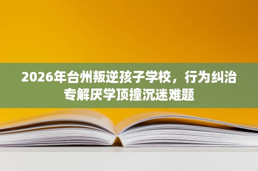 2026年台州叛逆孩子学校,行为纠治专解厌学顶撞沉迷难题 2026年台州叛逆孩子学校,行为纠治专解厌学顶撞沉迷难题