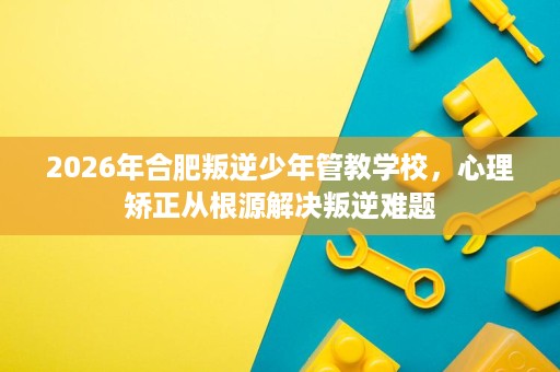 2026年合肥叛逆少年管教学校,心理矫正从根源解决叛逆难题 2026年合肥叛逆少年管教学校,心理矫正从根源解决叛逆难题