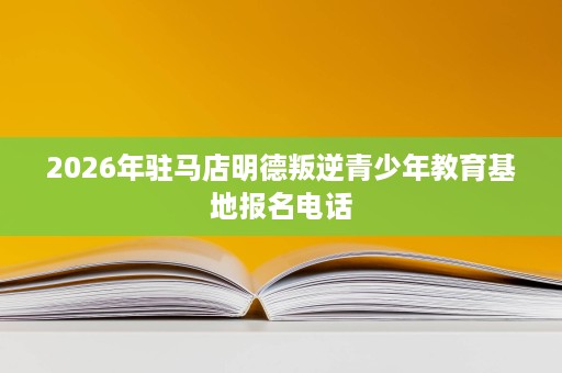 2026年驻马店明德叛逆青少年教育基地报名电话 2026年驻马店明德叛逆青少年教育基地报名电话