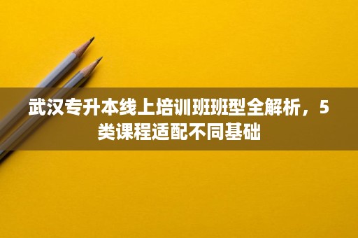 武汉专升本线上培训班班型全解析,5类课程适配不同基础 武汉专升本线上培训班班型全解析,5类课程适配不同基础