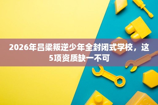 2026年吕梁叛逆少年全封闭式学校,这5项资质缺一不可 2026年吕梁叛逆少年全封闭式学校,这5项资质缺一不可