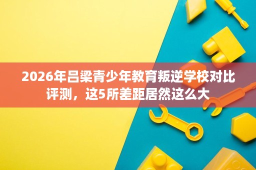 2026年吕梁青少年教育叛逆学校对比评测,这5所差距居然这么大 2026年吕梁青少年教育叛逆学校对比评测,这5所差距居然这么大