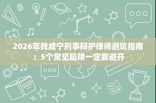 2026年找咸宁刑事辩护律师避坑指南:5个常见陷阱一定要避开 2026年找咸宁刑事辩护律师避坑指南:5个常见陷阱一定要避开