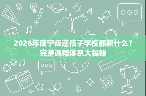 2026年咸宁叛逆孩子学校都教什么?完整课程体系大揭秘 2026年咸宁叛逆孩子学校都教什么?完整课程体系大揭秘