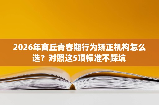 2026年商丘青春期行为矫正机构怎么选?对照这5项标准不踩坑 2026年商丘青春期行为矫正机构怎么选?对照这5项标准不踩坑
