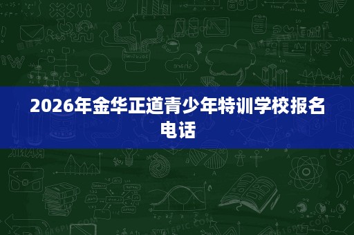 2026年金华正道青少年特训学校报名电话 2026年金华正道青少年特训学校报名电话