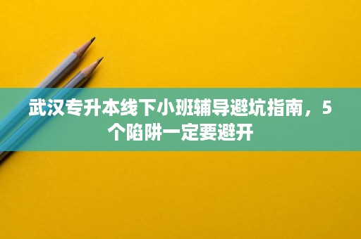 武汉专升本线下小班辅导避坑指南,5个陷阱一定要避开 武汉专升本线下小班辅导避坑指南,5个陷阱一定要避开