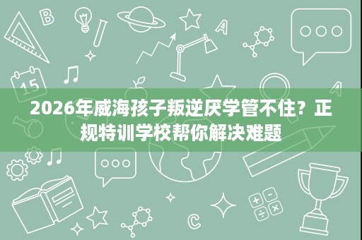 2026年威海孩子叛逆厌学管不住?正规特训学校帮你解决难题 2026年威海孩子叛逆厌学管不住?正规特训学校帮你解决难题