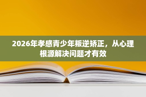 2026年孝感青少年叛逆矫正,从心理根源解决问题才有效 2026年孝感青少年叛逆矫正,从心理根源解决问题才有效