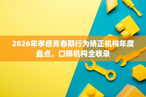 2026年孝感青春期行为矫正机构年度盘点，口碑机构全收录