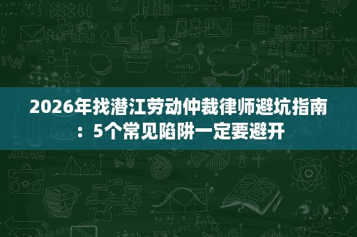 2026年找潜江劳动仲裁律师避坑指南:5个常见陷阱一定要避开 2026年找潜江劳动仲裁律师避坑指南:5个常见陷阱一定要避开