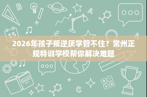 2026年孩子叛逆厌学管不住？常州正规特训学校帮你解决难题