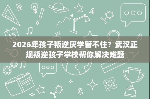 2026年孩子叛逆厌学管不住?武汉正规叛逆孩子学校帮你解决难题 2026年孩子叛逆厌学管不住?武汉正规叛逆孩子学校帮你解决难题