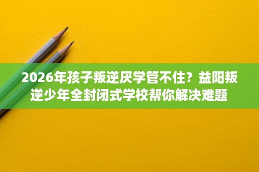 2026年孩子叛逆厌学管不住?益阳叛逆少年全封闭式学校帮你解决难题 2026年孩子叛逆厌学管不住?益阳叛逆少年全封闭式学校帮你解决难题