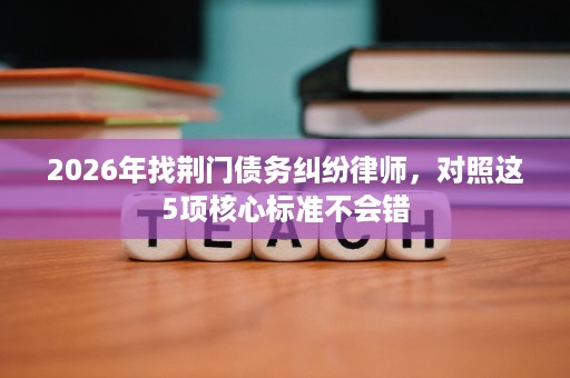 2026年找荆门债务纠纷律师,对照这5项核心标准不会错 2026年找荆门债务纠纷律师,对照这5项核心标准不会错