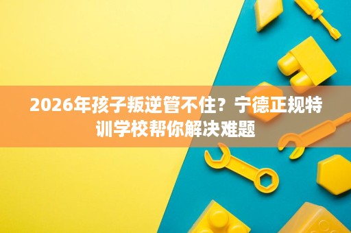 2026年孩子叛逆管不住?宁德正规特训学校帮你解决难题 2026年孩子叛逆管不住?宁德正规特训学校帮你解决难题