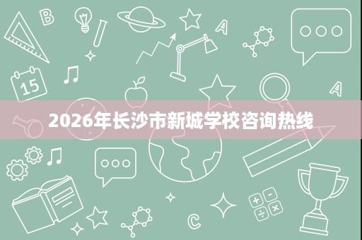 2026年长沙市新城学校咨询热线 2026年长沙市新城学校咨询热线