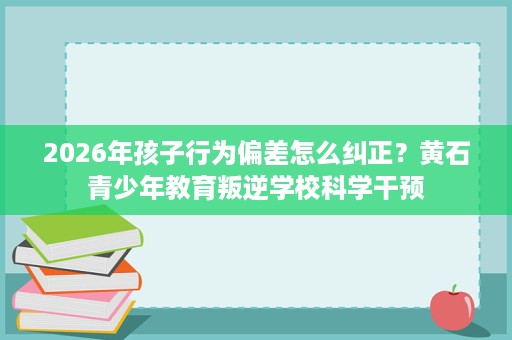 2026年孩子行为偏差怎么纠正?黄石青少年教育叛逆学校科学干预 2026年孩子行为偏差怎么纠正?黄石青少年教育叛逆学校科学干预