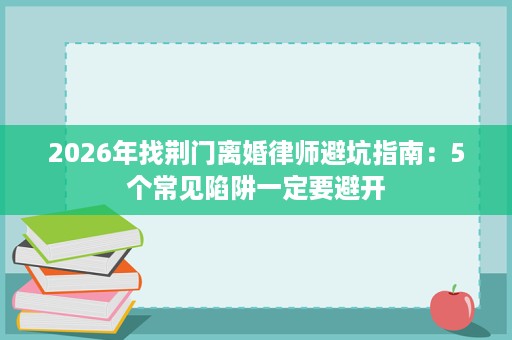 2026年找荆门离婚律师避坑指南：5个常见陷阱一定要避开