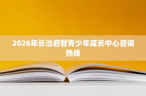 2026年长治启智青少年成长中心咨询热线 2026年长治启智青少年成长中心咨询热线