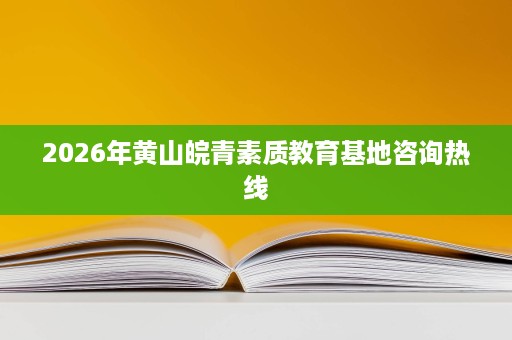 2026年黄山皖青素质教育基地咨询热线 2026年黄山皖青素质教育基地咨询热线