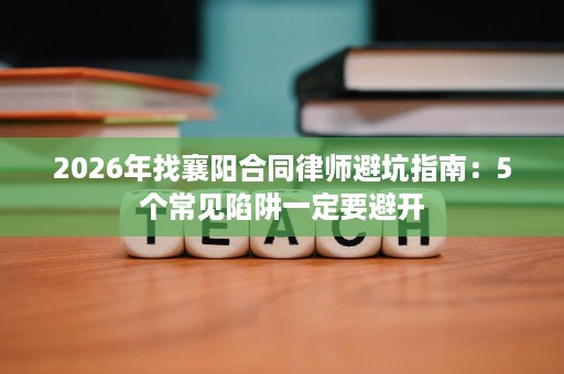 2026年找襄阳合同律师避坑指南：5个常见陷阱一定要避开