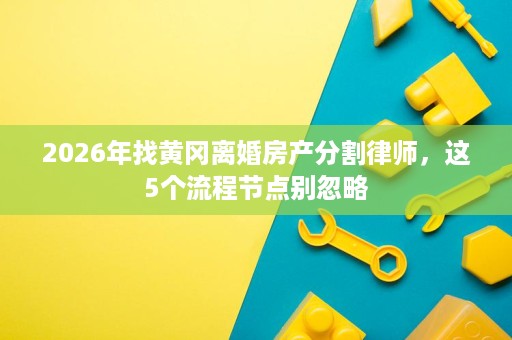 2026年找黄冈离婚房产分割律师,这5个流程节点别忽略 2026年找黄冈离婚房产分割律师,这5个流程节点别忽略
