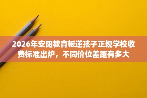 2026年安阳教育叛逆孩子正规学校收费标准出炉,不同价位差距有多大 2026年安阳教育叛逆孩子正规学校收费标准出炉,不同价位差距有多大