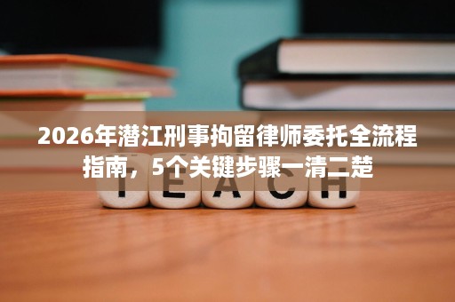 2026年潜江刑事拘留律师委托全流程指南,5个关键步骤一清二楚 2026年潜江刑事拘留律师委托全流程指南,5个关键步骤一清二楚