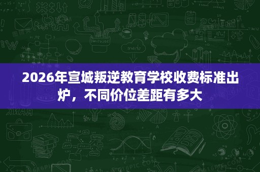 2026年宣城叛逆教育学校收费标准出炉，不同价位差距有多大