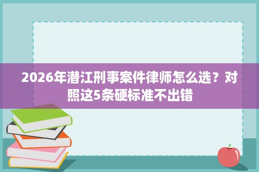 2026年潜江刑事案件律师怎么选?对照这5条硬标准不出错 2026年潜江刑事案件律师怎么选?对照这5条硬标准不出错