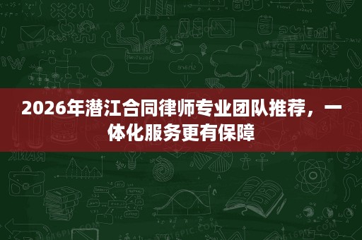 2026年潜江合同律师专业团队推荐,一体化服务更有保障 2026年潜江合同律师专业团队推荐,一体化服务更有保障