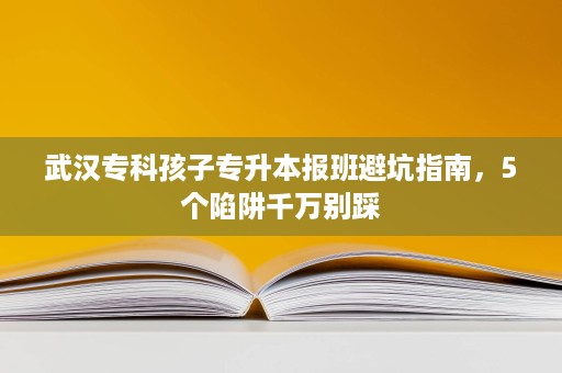 武汉专科孩子专升本报班避坑指南，5个陷阱千万别踩